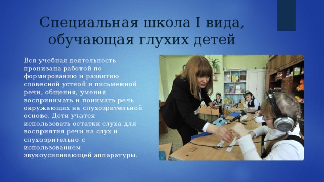 Специальная школа I вида, обучающая глухих детей Вся учебная деятельность пронизана работой по формированию и развитию словесной устной и письменной речи, общения, умения воспринимать и понимать речь окружающих на слухозрительной основе. Дети учатся использовать остатки слуха для восприятия речи на слух и слухозрительно с использованием звукоусиливающей аппаратуры. 