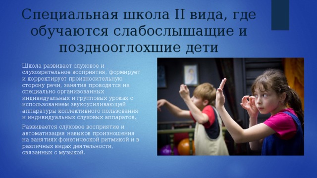Специальная школа II вида, где обучаются слабослышащие и позднооглохшие дети Школа развивает слуховое и слухозрительное восприятия, формирует и корректирует произносительную сторону речи, занятия проводятся на специально организованных индивидуальных и групповых уроках с использованием звукоусиливающей аппаратуры коллективного пользования и индивидуальных слуховых аппаратов. Развивается слуховое восприятие и автоматизация навыков произношения на занятиях фонетической ритмикой и в различных видах деятельности, связанных с музыкой. 