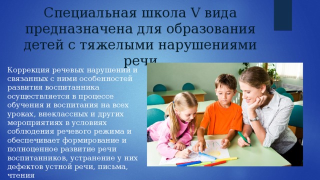 Специальная школа V вида предназначена для образования детей с тяжелыми нарушениями речи Коррекция речевых нарушений и связанных с ними особенностей развития воспитанника осуществляется в процессе обучения и воспитания на всех уроках, внеклассных и других мероприятиях в условиях соблюдения речевого режима и обеспечивает формирование и полноценное развитие речи воспитанников, устранение у них дефектов устной речи, письма, чтения 