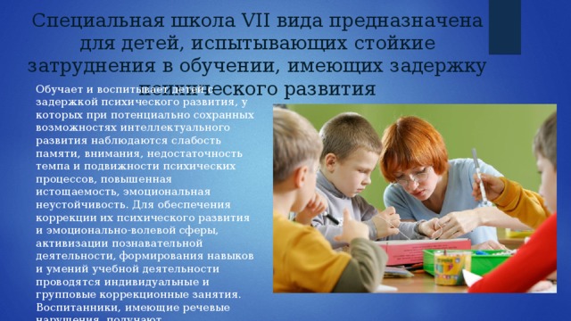 Специальная школа VII вида предназначена для детей, испытывающих стойкие затруднения в обучении, имеющих задержку психического развития Обучает и воспитывает детей с задержкой психического развития, у которых при потенциально сохранных возможностях интеллектуального развития наблюдаются слабость памяти, внимания, недостаточность темпа и подвижности психических процессов, повышенная истощаемость, эмоциональная неустойчивость. Для обеспечения коррекции их психического развития и эмоционально-волевой сферы, активизации познавательной деятельности, формирования навыков и умений учебной деятельности проводятся индивидуальные и групповые коррекционные занятия. Воспитанники, имеющие речевые нарушения, получают логопедическую помощь . 