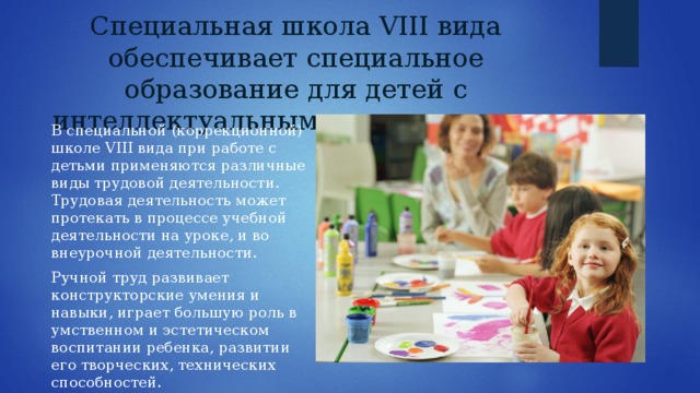Специальная школа VIII вида обеспечивает специальное образование для детей с интеллектуальным недоразвитием В специальной (коррекционной) школе VIII вида при работе с детьми применяются различные виды трудовой деятельности. Трудовая деятельность может протекать в процессе учебной деятельности на уроке, и во внеурочной деятельности. Ручной труд развивает конструкторские умения и навыки, играет большую роль в умственном и эстетическом воспитании ребенка, развитии его творческих, технических способностей. 