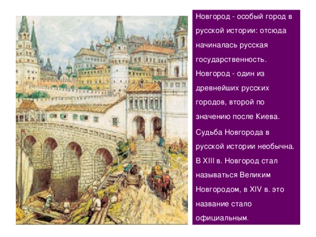 Новгород - особый город в русской истории: отсюда начиналась русская государственность. Новгород - один из древнейших русских городов, второй по значению после Киева. Судьба Новгорода в русской истории необычна. В ХIII в. Новгород стал называться Великим Новгородом, в ХIV в. это название стало официальным . 16 