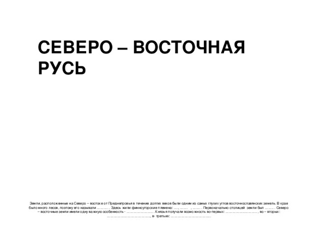 Земли, расположенные на Северо – востоке от Преднепровья в течение долгих веков были одним из самых глухих углов восточнославянских земель. В крае было много лесов, поэтому его называли ………. . Здесь жили финноугорские племена: …., ……. , ……. . Первоначально столицей земли был …….. . Северо – восточные земли имели одну важную особенность - ………………….. . Князья получали возможность во-первых: ……………..……….. , во – вторых: ……………………………….., в- третьих: …………………………….. СЕВЕРО – ВОСТОЧНАЯ РУСЬ 