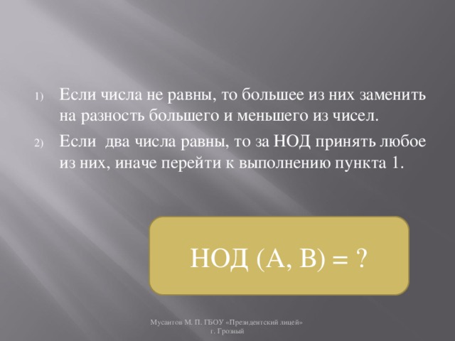 Если числа не равны, то большее из них заменить на разность большего и меньшего из чисел. Если два числа равны, то за НОД принять любое из них, иначе перейти к выполнению пункта 1. НОД (А, В) = ? Мусаитов М. П. ГБОУ «Президентский лицей»  г. Грозный 