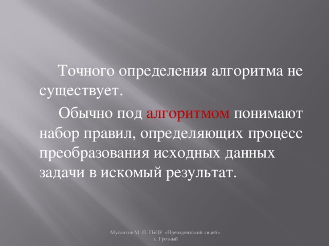   Точного определения алгоритма не существует.  Обычно под алгоритмом   понимают набор правил, определяющих процесс преобразования исходных данных задачи в искомый результат.   Мусаитов М. П. ГБОУ «Президентский лицей»  г. Грозный 