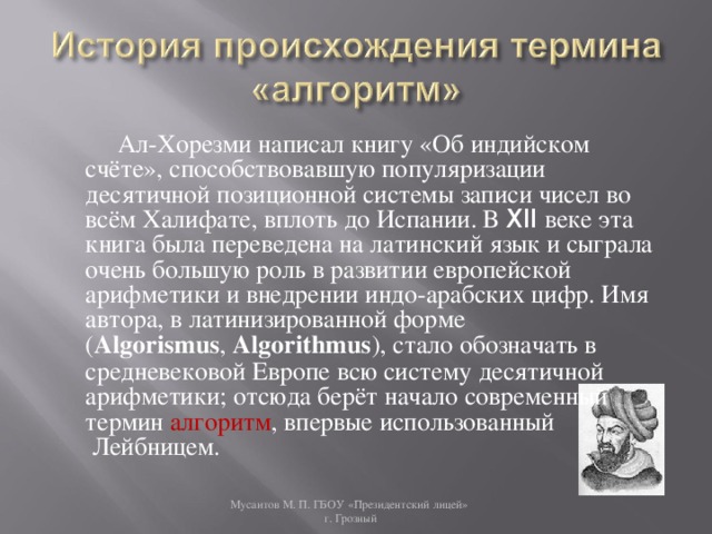 Ал-Хорезми написал книгу «Об индийском счёте», способствовавшую популяризации десятичной позиционной системы записи чисел во всём Халифате, вплоть до Испании. В XII веке эта книга была переведена на латинский язык и сыграла очень большую роль в развитии европейской арифметики и внедрении индо-арабских цифр. Имя автора, в латинизированной форме ( Algorismus ,  Algorithmus ), стало обозначать в средневековой Европе всю систему десятичной арифметики; отсюда берёт начало современный термин  алгоритм , впервые использованный  Лейбницем. Мусаитов М. П. ГБОУ «Президентский лицей»  г. Грозный 