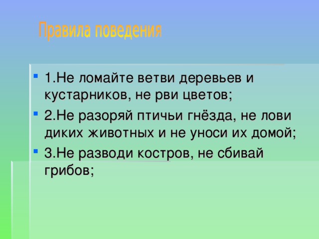 1.Не ломайте ветви деревьев и кустарников, не рви цветов; 2.Не разоряй птичьи гнёзда, не лови диких животных и не уноси их домой; 3.Не разводи костров, не сбивай грибов; 
