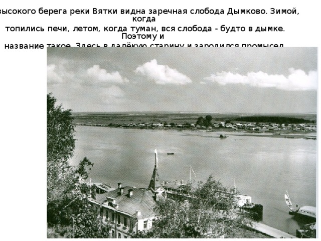 С высокого берега реки Вятки видна заречная слобода Дымково. Зимой, когда  топились печи, летом, когда туман, вся слобода - будто в дымке. Поэтому и название такое. Здесь в далёкую старину и зародился промысел дымковской игрушки. 