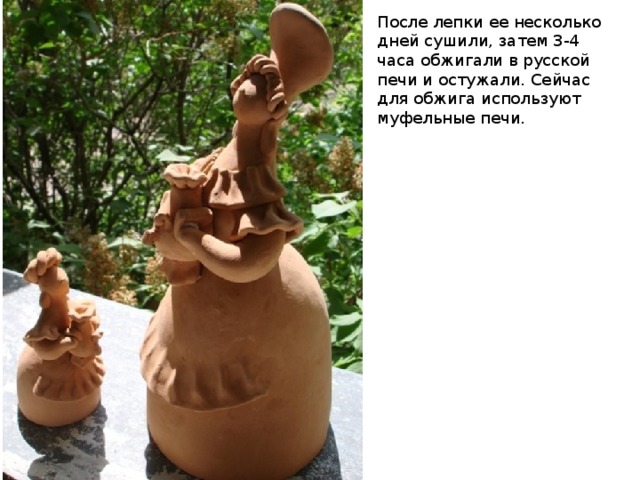 После лепки ее несколько дней сушили, затем 3-4 часа обжигали в русской печи и остужали. Сейчас для обжига используют муфельные печи. 