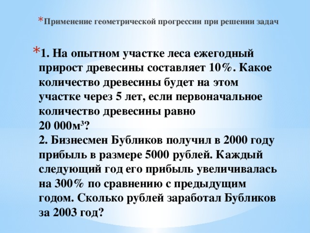 Применение геометрической прогрессии при решении задач 1. На опытном участке леса ежегодный прирост древесины составляет 10%. Какое количество древесины будет на этом участке через 5 лет, если первоначальное количество древесины равно  20 000м 3 ?  2. Бизнесмен Бубликов получил в 2000 году прибыль в размере 5000 рублей. Каждый следующий год его прибыль увеличивалась на 300% по сравнению с предыдущим годом. Сколько рублей заработал Бубликов за 2003 год?