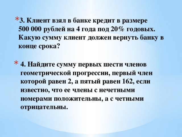 3. Клиент взял в банке кредит в размере 500 000 рублей на 4 года под 20% годовых. Какую сумму клиент должен вернуть банку в конце срока?  4. Найдите сумму первых шести членов геометрической прогрессии, первый член которой равен 2, а пятый равен 162, если известно, что ее члены с нечетными номерами положительны, а с четными отрицательны.