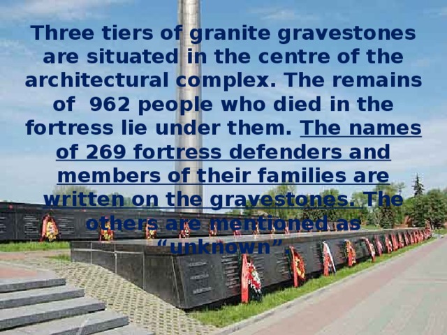 Three tiers of granite gravestones are situated in the centre of the architectural complex. The remains of 962 people who died in the fortress lie under them. The names of 269 fortress defenders and members of their families are written on the gravestones. The others are mentioned as “unknown”. 
