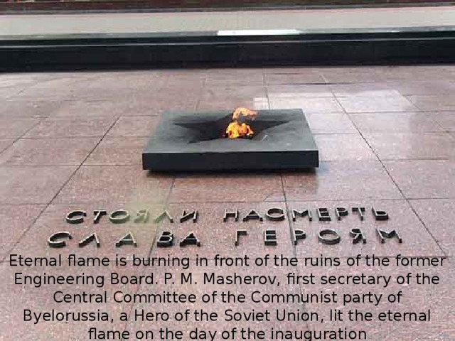 Eternal flame is burning in front of the ruins of the former Engineering Board. P. M. Masherov, first secretary of the Central Committee of the Communist party of Byelorussia, a Hero of the Soviet Union, lit the eternal flame on the day of the inauguration ( 25 September 1971 ). 