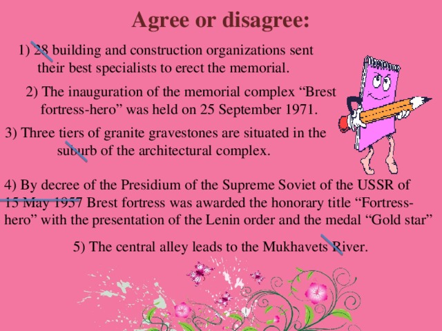 Agree or disagree: 1) 28 building and construction organizations sent their best specialists to erect the memorial. 2) The inauguration of the memorial complex “Brest fortress-hero” was held on 25 September 1971. 3) Three tiers of granite gravestones are situated in the suburb of the architectural complex. 4) By decree of the Presidium of the Supreme Soviet of the USSR of 15 May 1957 Brest fortress was awarded the honorary title “Fortress-hero” with the presentation of the Lenin order and the medal “Gold star” 5) The central alley leads to the Mukhavets River. 