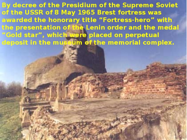 By decree of the Presidium of the Supreme Soviet of the USSR of 8 May 1965 Brest fortress was awarded the honorary title “Fortress-hero” with the presentation of the Lenin order and the medal “Gold star”, which were placed on perpetual deposit in the museum of the memorial complex. 