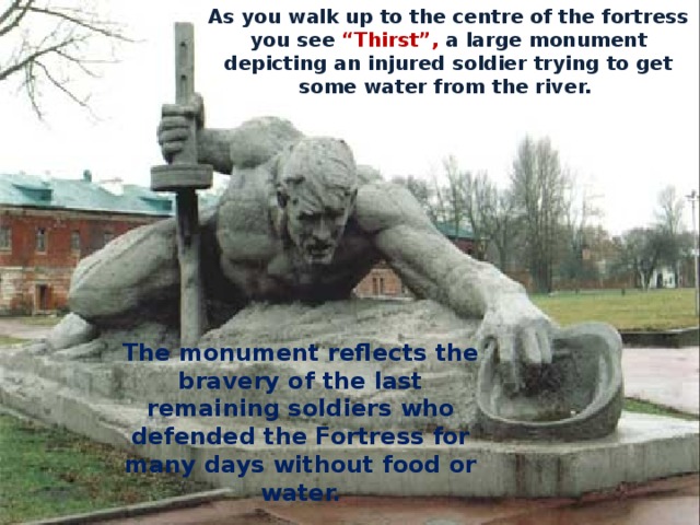 As you walk up to the centre of the fortress you see “Thirst”, a large monument depicting an injured soldier trying to get some water from the river. The monument reflects the bravery of the last remaining soldiers who defended the Fortress for many days without food or water. 