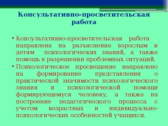 Консультативно-просветительская работа   Консультативно-просветительская работа    направлена на разъяснение взрослым и детям психологических знаний, а также помощь в разрешении проблемных ситуаций. Психологическое просвещение направлено на формирование представления о практической значимости психологического знания и психологической помощи формирующемуся человеку, а также на построение педагогического процесса с учетом возрастных и индивидуально-психологических особенностей учащихся. 