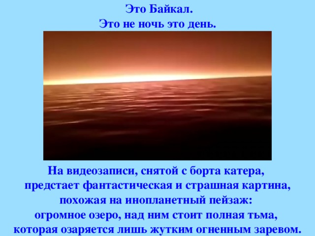   Это Байкал. Это не ночь это день.          На видеозаписи, снятой с борта катера, предстает фантастическая и страшная картина, похожая на инопланетный пейзаж: огромное озеро, над ним стоит полная тьма, которая озаряется лишь жутким огненным заревом.