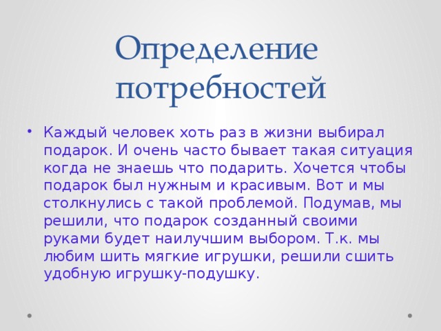 Определение потребностей Каждый человек хоть раз в жизни выбирал подарок. И очень часто бывает такая ситуация когда не знаешь что подарить. Хочется чтобы подарок был нужным и красивым. Вот и мы столкнулись с такой проблемой. Подумав, мы решили, что подарок созданный своими руками будет наилучшим выбором. Т.к. мы любим шить мягкие игрушки, решили сшить удобную игрушку-подушку. 