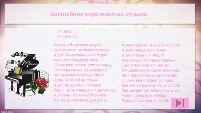  Волшебное королевство музыки Музыка М. Ивенсен Послушай: музыка вокруг,  Она во всем - в самой природе,  И для бесчисленных мелодий  Она сама рождает звук.  Ей служат ветер, плеск волны,  Раскаты грома, звон капели,  Птиц несмолкаемые трели  Среди зеленой тишины,  И дятла дробь, и поездов  Гудки, чуть слышные в дремоте,  И ливень - песенкой без слов  Все на одной звенящей ноте. А снега хруст! А треск костра!  А металлическое пенье  И звон пилы и топора!  А проводов степных гуденье!  ...Вот потому-то иногда  Почудится в концертном зале,  Что нам о солнце рассказали,  О том, как плещется вода,  Как ветер шелестит листвой,  Как, заскрипев, качнулись ели...  А это арфы нам напели,  Рояль, и скрипка, и гобой. 