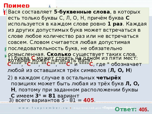 Пример I: Вася составляет 5-буквенные слова , в которых есть только буквы С, Л, О, Н, причём буква С используется в каждом слове ровно 1 раз . Каждая из других допустимых букв может встречаться в слове любое количество раз или не встречаться совсем. Словом считается любая допустимая последовательность букв, не обязательно осмысленная. Сколько существует таких слов, которые может написать Вася? Решение  буква С может стоять на одном из пяти мест: С ****, * С ***, ** С **, *** С * и **** С , где * обозначает любой из оставшихся трёх символов ( Л, О, Н )  в каждом случае в остальных четырёх позициях может быть любая из трёх букв Л, О, Н , поэтому при заданном расположении буквы С имеем 3 4 = 81 вариант  всего вариантов 5 · 81 = 405 . Ответ: 405 . 