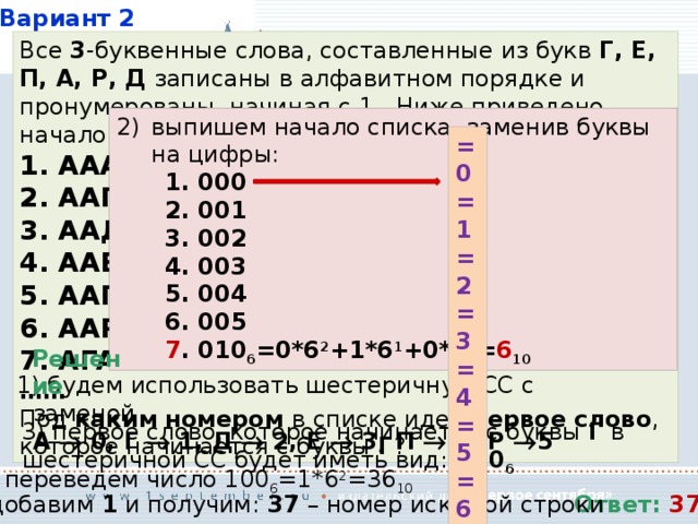 Вариант 2 Все 3 -буквенные слова, составленные из букв Г, Е, П, А, Р, Д записаны в алфавитном порядке и пронумерованы, начиная с 1.. Ниже приведено начало списка: 1. ААА 2. ААГ 3. ААД 4. ААЕ 5. ААП 6. ААР 7. АГА …… Под каким номером в списке идет первое слово , которое начинается с буквы Г ? перев выпишем начало списка, заменив буквы на цифры: 1. 000 2. 001 3. 002 4. 003 5. 004 6. 005 7 . 010 6 =0*6 2 +1*6 1 +0*6 0 = 6 10 =0 =1 =2 =3 =4 =5 =6 Решение  будем использовать шестеричную СС с заменой  А  0, Г  1, Д  2, Е  3, П  4, Р  5  первое слово , которое начинается с буквы Г в шестеричной СС будет иметь вид: 100 6  переведем число 100 6 =1*6 2 =36 10 Ответ: 37   добавим 1 и получим: 37 – номер искомой строки 