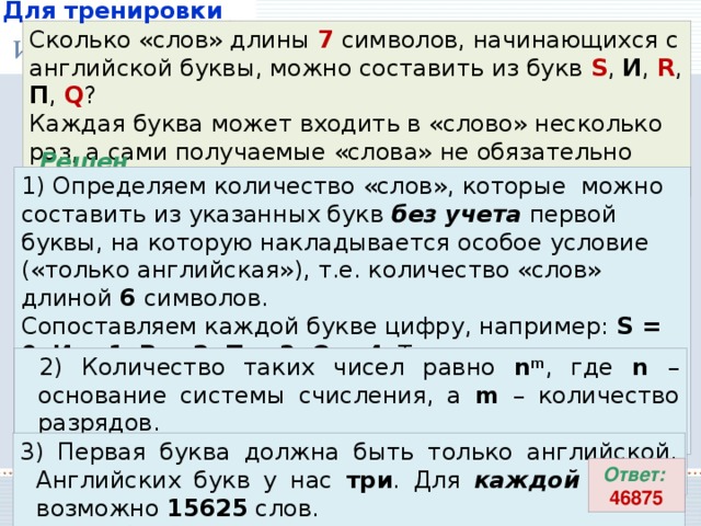 Для тренировки Сколько «слов» длины 7 символов, начинающихся с английской буквы, можно составить из букв S , И , R , П , Q ? Каждая буква может входить в «слово» несколько раз, а сами получаемые «слова» не обязательно должны быть осмысленными. Решение: 1) Определяем количество «слов», которые можно составить из указанных букв без учета первой буквы, на которую накладывается особое условие («только английская»), т.е. количество «слов» длиной 6 символов. Сопоставляем каждой букве цифру, например: S = 0 , И = 1 , R = 2 , П = 3 , Q = 4 . Тем самым задача сводится к следующей: «сколько различных 6-разрядных чисел можно получить в пятеричной СС».  Количество таких чисел равно n m , где n – основание системы счисления, а m – количество разрядов. В нашем случае получается 5 6 = 15625 чисел («слов»).  Первая буква должна быть только английской. Английских букв у нас три . Для каждой из них возможно 15625 слов. Тогда общее количество слов равно 3  15625 = 46875 . Ответ:  46875 