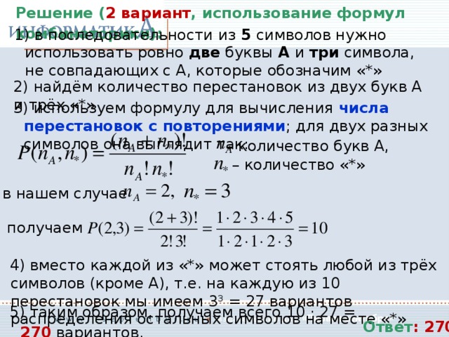 Решение ( 2 вариант , использование формул комбинаторики):  в последовательности из 5 символов нужно использовать ровно две буквы А и три символа, не совпадающих с А, которые обозначим «*»  найдём количество перестановок из двух букв А и трёх «*»  используем формулу для вычисления числа перестановок с повторениями ; для двух разных символов она выглядит так: – количество букв А, – количество «*» в нашем случае получаем  вместо каждой из «*» может стоять любой из трёх символов (кроме А), т.е. на каждую из 10 перестановок мы имеем 3 3 = 27 вариантов распределения остальных символов на месте «*»  таким образом, получаем всего 10 · 27 = 270 вариантов. Ответ : 270 