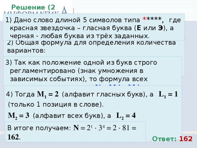 Решение (2 вариант):  Дано слово длиной 5 символов типа * ****, где красная звездочка – гласная буква ( Е или Э ), а черная - любая буква из трёх заданных.  Общая формула для определения количества вариантов: N = M L , где М – мощность алфавита, а L – длина кода.  Так как положение одной из букв строго регламентировано (знак умножения в зависимых событиях), то формула всех вариантов примет вид: N = M 1 L 1 ∙ M 2 L 2  Тогда M 1 = 2  (алфавит гласных букв), а   L 1 = 1  (только 1 позиция в слове).  M 2 = 3  (алфавит всех букв), а   L 2 = 4  (оставшиеся 4 позиции в слове). В итоге получаем: N = 2 1 ∙ 3 4 = 2 ∙ 81 = 162 . Ответ: 162 