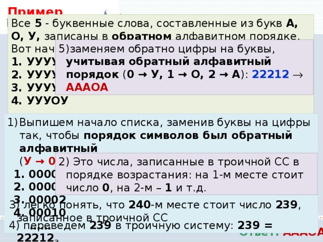 Пример VII: Все 5 - буквенные слова, составленные из букв А, О, У, записаны в обратном алфавитном порядке. Вот начало списка: 1. УУУУУ 2. УУУУО 3. УУУУА 4. УУУОУ …… Запишите слово, которое стоит на 240 -м месте от начала списка. заменяем обратно цифры на буквы, учитывая обратный алфавитный порядок ( 0 → У, 1 → О, 2 → А ): 22212    АААОА Решение Выпишем начало списка, заменив буквы на цифры так, чтобы порядок символов был обратный алфавитный   ( У → 0, О → 1, А → 2 ): 1. 00000 2. 00001 3. 00002 4. 00010 ……  Это числа, записанные в троичной СС в порядке возрастания: на 1-м месте стоит число 0 , на 2-м – 1 и т.д.  легко понять, что 240 -м месте стоит число 239 , записанное в троичной СС  переведем 239 в троичную систему: 239 = 22212 3 Ответ: АААОА 