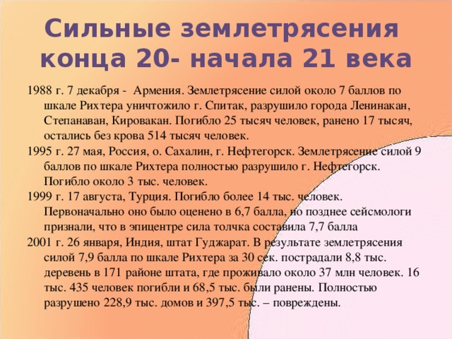 Сильные землетрясения  конца 20- начала 21 века 1988 г. 7 декабря - Армения. Землетрясение силой около 7 баллов по шкале Рихтера уничтожило г. Спитак, разрушило города Ленинакан, Степанаван, Кировакан. Погибло 25 тысяч человек, ранено 17 тысяч, остались без крова 514 тысяч человек. 1995 г. 27 мая, Россия, о. Сахалин, г. Нефтегорск. Землетрясение силой 9 баллов по шкале Рихтера полностью разрушило г. Нефтегорск. Погибло около 3 тыс. человек. 1999 г. 17 августа, Турция. Погибло более 14 тыс. человек. Первоначально оно было оценено в 6,7 балла, но позднее сейсмологи признали, что в эпицентре сила толчка составила 7,7 балла 2001 г. 26 января, Индия, штат Гуджарат. В результате землетрясения силой 7,9 балла по шкале Рихтера за 30 сек. пострадали 8,8 тыс. деревень в 171 районе штата, где проживало около 37 млн человек. 16 тыс. 435 человек погибли и 68,5 тыс. были ранены. Полностью разрушено 228,9 тыс. домов и 397,5 тыс. – повреждены. 