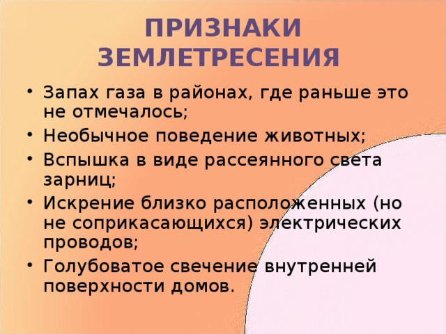 ПРИЗНАКИ ЗЕМЛЕТРЕСЕНИЯ Запах газа в районах, где раньше это не отмечалось; Необычное поведение животных; Вспышка в виде рассеянного света зарниц; Искрение близко расположенных (но не соприкасающихся) электрических проводов; Голубоватое свечение внутренней поверхности домов. 