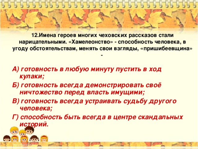12. Имена героев многих чеховских рассказов стали нарицательными. «Хамелеонство» - способность человека, в угоду обстоятельствам, менять свои взгляды, «пришибеевщина» -  А) готовность в любую минуту пустить в ход кулаки; Б) готовность всегда демонстрировать своё ничтожество перед власть имущими; В) готовность всегда устраивать судьбу другого человека; Г) способность быть всегда в центре скандальных историй. 