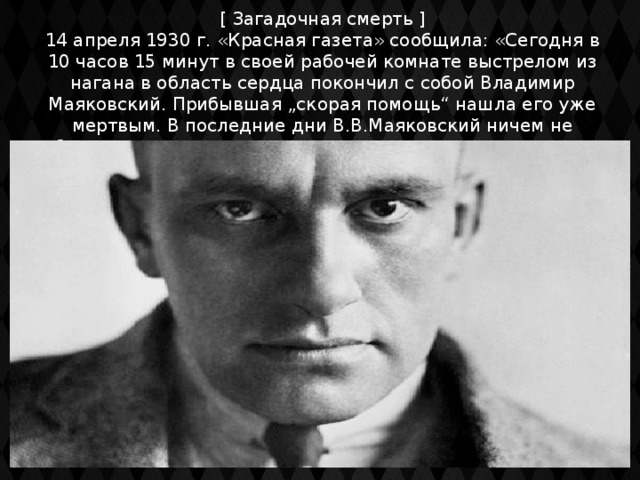 [ Загадочная смерть ] 14 апреля 1930 г. «Красная газета» сообщила: «Сегодня в 10 часов 15 минут в своей рабочей комнате выстрелом из нагана в область сердца покончил с собой Владимир Маяковский. Прибывшая „скорая помощь“ нашла его уже мертвым. В последние дни В.В.Маяковский ничем не обнаруживал душевного разлада и ничего не предвещало катастрофы»