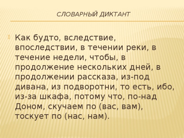 Словарный диктант   Как будто, вследствие, впоследствии, в течении реки, в течение недели, чтобы, в продолжение нескольких дней, в продолжении рассказа, из-под дивана, из подворотни, то есть, ибо, из-за шкафа, потому что, по-над Доном, скучаем по (вас, вам), тоскует по (нас, нам). 