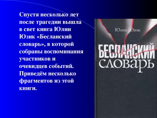 Спустя несколько лет после трагедии вышла в свет книга Юлии Юзик «Бесланский словарь», в которой собраны воспоминания участников и очевидцев событий. Приведём несколько фрагментов из этой книги.