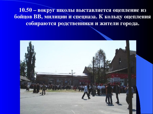 10.50 – вокруг школы выставляется оцепление из бойцов ВВ, милиции и спецназа. К кольцу оцепления собираются родственники и жители города.