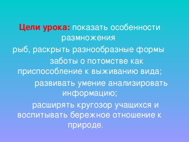 Цели урока: показать особенности размножения рыб, раскрыть разнообразные формы  заботы о потомстве как приспособление к выживанию вида;  развивать умение анализировать информацию;  расширять кругозор учащихся и воспитывать бережное отношение к природе . 