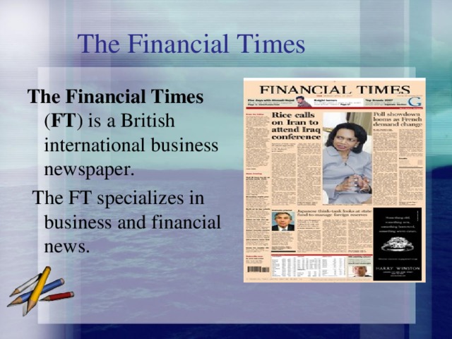 The Financial Times The Financial Times ( FT ) is a British international business newspaper.  The FT specializes in business and financial news. 