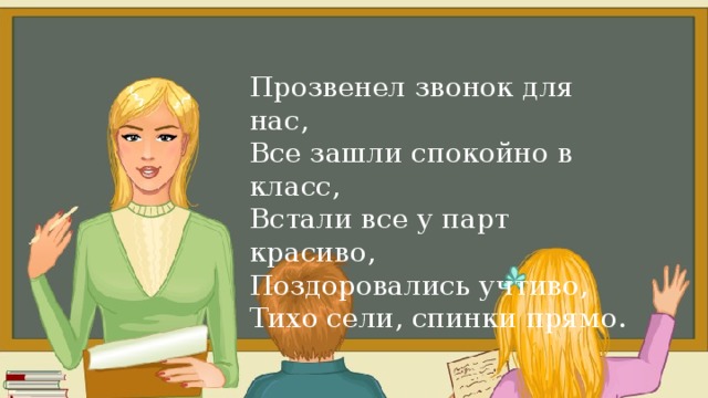 Итак, друзья, внимание Вновь прозвенел звонок. Садитесь поудобнее — Начнём скорей урок. Прозвенел звонок для нас, Все зашли спокойно в класс, Встали все у парт красиво, Поздоровались учтиво, Тихо сели, спинки прямо. 