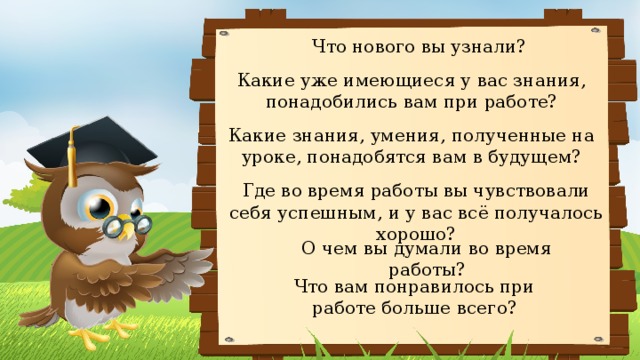 Что нового вы узнали? Какие уже имеющиеся у вас знания, понадобились вам при работе? Какие знания, умения, полученные на уроке, понадобятся вам в будущем? Где во время работы вы чувствовали себя успешным, и у вас всё получалось хорошо? О чем вы думали во время работы? Что вам понравилось при работе больше всего? 
