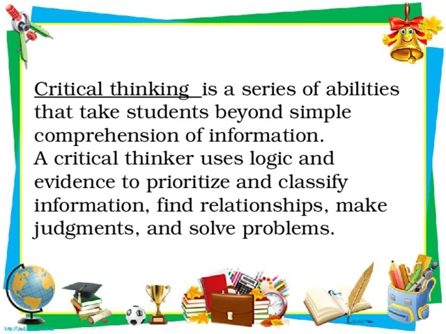 Critical thinking is a series of abilities that take students beyond simple comprehension of information.  A critical thinker uses logic and evidence to prioritize and classify information, find relationships, make judgments, and solve problems.