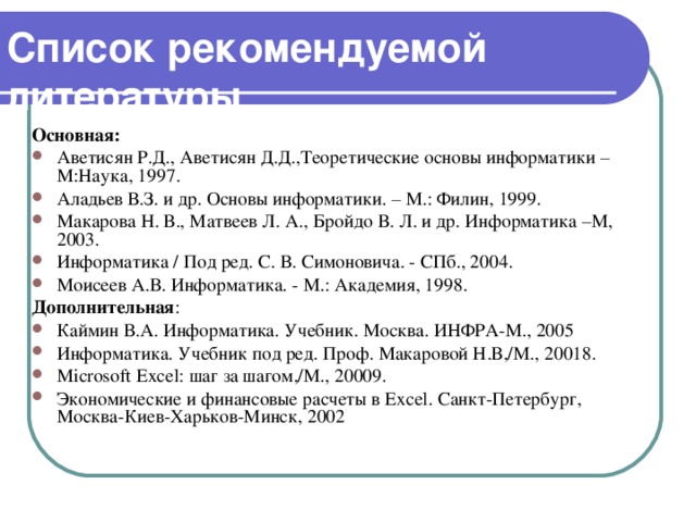 Список рекомендуемой литературы Основная: Аветисян Р.Д., Аветисян Д.Д.,Теоретические основы информатики – М:Наука, 1997. Аладьев В.З. и др. Основы информатики. – М.: Филин, 1999. Макарова Н. В., Матвеев Л. А., Бройдо В. Л. и др. Информатика –М, 2003. Информатика / Под ред. С. В. Симоновича. - СПб., 2004. Моисеев А.В. Информатика. - М.: Академия, 1998. Дополнительная : Каймин В.А. Информатика. Учебник. Москва. ИНФРА-М., 2005 Информатика. Учебник под ред. Проф. Макаровой Н.В,/М., 2001 8. Microsoft Excel: шаг  за  шагом ,/ М ., 2000 9. Экономические и финансовые расчеты в Excel . Санкт-Петербург, Москва-Киев-Харьков-Минск, 2002 