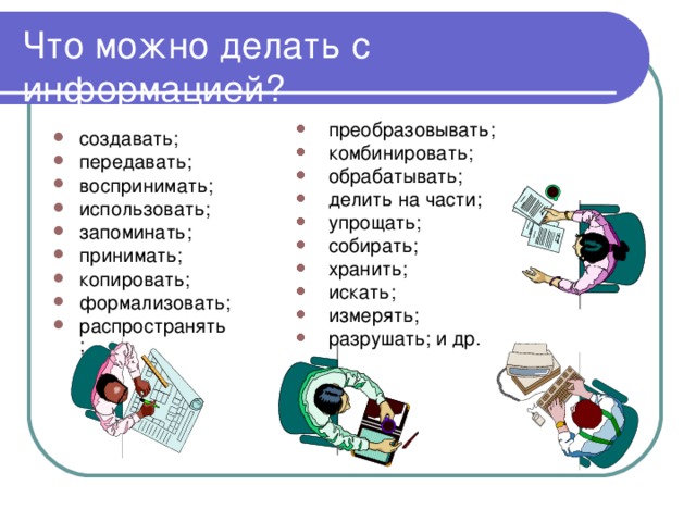 Что можно делать с информацией? преобразовывать; комбинировать; обрабатывать; делить на части; упрощать; собирать; хранить; искать; измерять; разрушать; и др. создавать; передавать; воспринимать; использовать; запоминать; принимать; копировать; формализовать; распространять; 