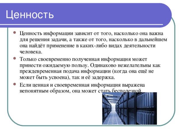 Ценность информации зависит от того, насколько она важна для решения задачи, а также от того, насколько в дальнейшем она найдёт применение в каких-либо видах деятельности человека. Только своевременно полученная информация может принести ожидаемую пользу. Одинаково нежелательны как преждевременная подача информации (когда она ещё не может быть усвоена), так и её задержка. Если ценная и своевременная информация выражена непонятным образом, она может стать бесполезной. 