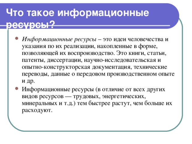 Что такое информационные ресурсы?  Информационные ресурсы – это идеи человечества и указания по их реализации, накопленные в форме, позволяющей их воспроизводство. Это книги, статьи, патенты, диссертации, научно-исследовательская и опытно-конструкторская документация, технические переводы, данные о передовом производственном опыте и др. Информационные ресурсы (в отличие от всех других видов ресурсов — трудовых, энергетических, минеральных и т.д.) тем быстрее растут, чем больше их расходуют. 