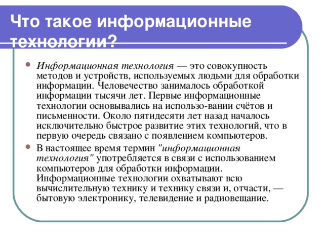 Что такое информационные технологии? Информационная технология — это совокупность методов и устройств, используемых людьми для обработки информации. Человечество занималось обработкой информации тысячи лет. Первые информационные технологии основывались на использо-вании счётов и письменности. Около пятидесяти лет назад началось исключительно быстрое развитие этих технологий, что в первую очередь связано с появлением компьютеров. В настоящее время термин 