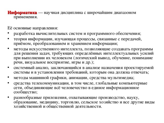  Информатика — научная дисциплина с широчайшим диапазоном применения. Её основные направления: pазpаботка вычислительных систем и пpогpаммного обеспечения; теория информации, изучающая процессы, связанные с передачей, приёмом, преобразованием и хранением информации; методы искусственного интеллекта, позволяющие создавать программы для решения задач, требующих определённых интеллектуальных усилий при выполнении их человеком (логический вывод, обучение, понимание речи, визуальное восприятие, игры и др.); системный анализ, заключающийся в анализе назначения проектируемой системы и в установлении требований, которым она должна отвечать; методы машинной графики, анимации, средства мультимедиа; средства телекоммуникации, в том числе, глобальные компьютерные сети, объединяющие всё человечество в единое информационное сообщество; разнообразные приложения, охватывающие производство, науку, образование, медицину, торговлю, сельское хозяйство и все другие виды хозяйственной и общественной деятельности. 