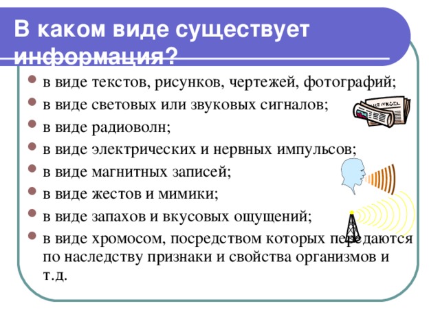 В каком виде существует информация?  в виде текстов, рисунков, чертежей, фотографий; в виде световых или звуковых сигналов; в виде радиоволн; в виде электрических и нервных импульсов; в виде магнитных записей; в виде жестов и мимики; в виде запахов и вкусовых ощущений; в виде хромосом, посредством которых передаются по наследству признаки и свойства организмов и т.д. 