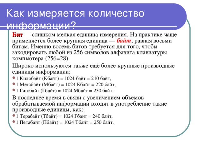 Как измеряется количество информации? Бит — слишком мелкая единица измерения. На практике чаще применяется более крупная единица — байт , равная восьми битам. Именно восемь битов требуется для того, чтобы закодировать любой из 256 символов алфавита клавиатуры компьютера (256=28). Широко используются также ещё более крупные производные единицы информации: 1 Килобайт (Кбайт) = 1024 байт = 210 байт, 1 Мегабайт (Мбайт) = 1024 Кбайт = 220 байт, 1 Гигабайт (Гбайт) = 1024 Мбайт = 230 байт. В последнее время в связи с увеличением объёмов обрабатываемой информации входят в употребление такие производные единицы, как: 1 Терабайт (Тбайт) = 1024 Гбайт = 240 байт, 1 Петабайт (Пбайт) = 1024 Тбайт = 250 байт. 